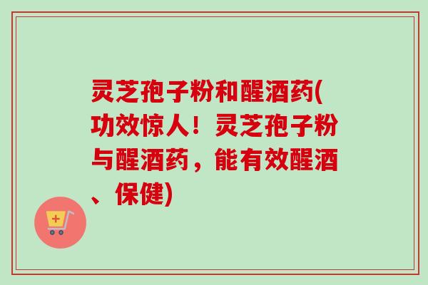 灵芝孢子粉和醒酒药(功效惊人！灵芝孢子粉与醒酒药，能有效醒酒、保健)