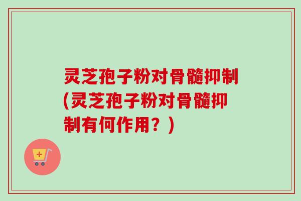 灵芝孢子粉对骨髓抑制(灵芝孢子粉对骨髓抑制有何作用?)