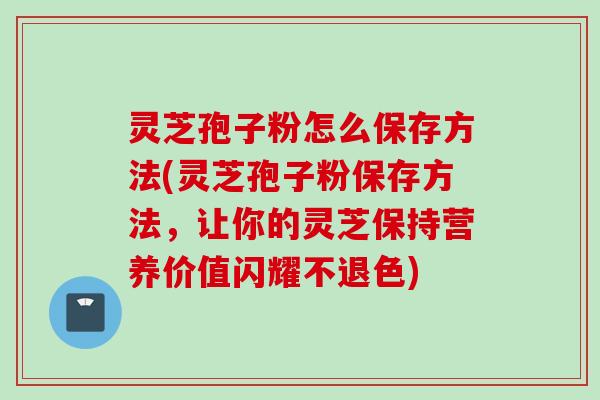 灵芝孢子粉怎么保存方法(灵芝孢子粉保存方法,让你的灵芝保持营养价值闪耀不退色)