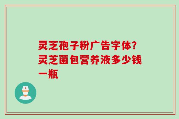 灵芝孢子粉广告字体？灵芝菌包营养液多少钱一瓶
