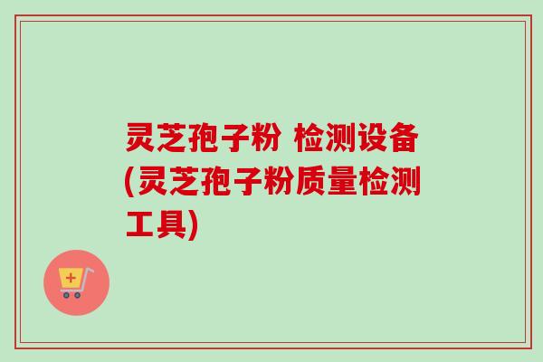 灵芝孢子粉 检测设备(灵芝孢子粉质量检测工具)