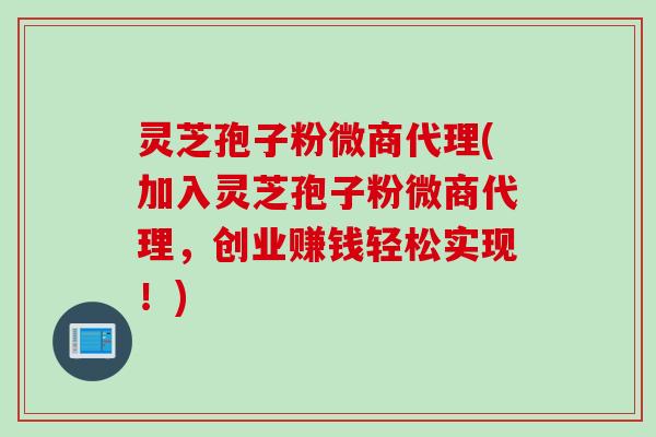 灵芝孢子粉微商代理(加入灵芝孢子粉微商代理,创业赚钱轻松实现!)