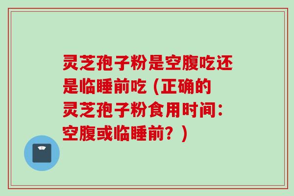 灵芝孢子粉是空腹吃还是临睡前吃 (正确的灵芝孢子粉食用时间:空腹或临睡前?)