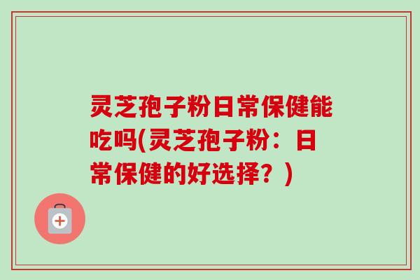 灵芝孢子粉日常保健能吃吗(灵芝孢子粉:日常保健的好选择?)