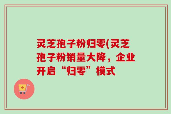 灵芝孢子粉归零(灵芝孢子粉销量大降，企业开启“归零”模式