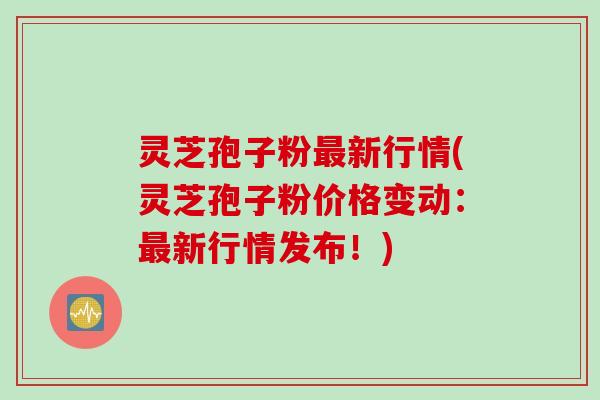 灵芝孢子粉最新行情(灵芝孢子粉价格变动：最新行情发布！)