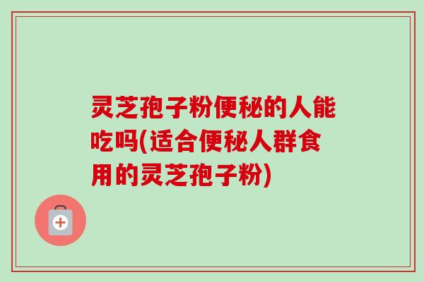 灵芝孢子粉便秘的人能吃吗(适合便秘人群食用的灵芝孢子粉)