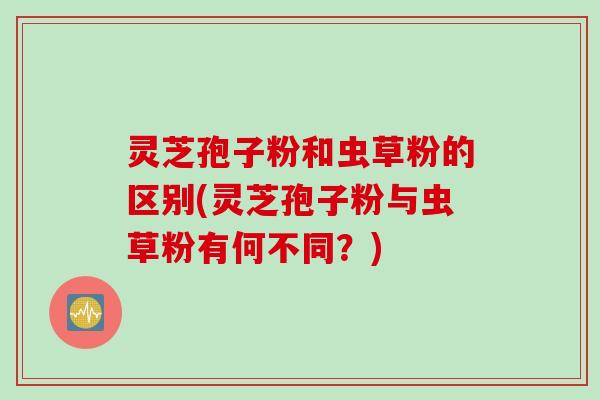 灵芝孢子粉和虫草粉的区别(灵芝孢子粉与虫草粉有何不同?)