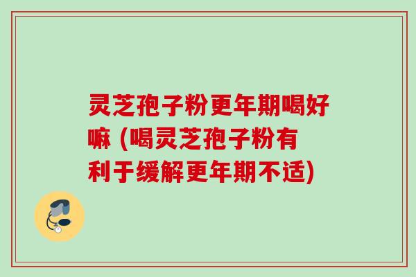 灵芝孢子粉更年期喝好嘛 (喝灵芝孢子粉有利于缓解更年期不适)