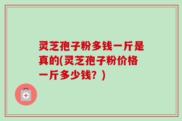 灵芝孢子粉多钱一斤是真的(灵芝孢子粉价格一斤多少钱?)