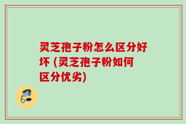 灵芝孢子粉怎么区分好坏 (灵芝孢子粉如何区分优劣)