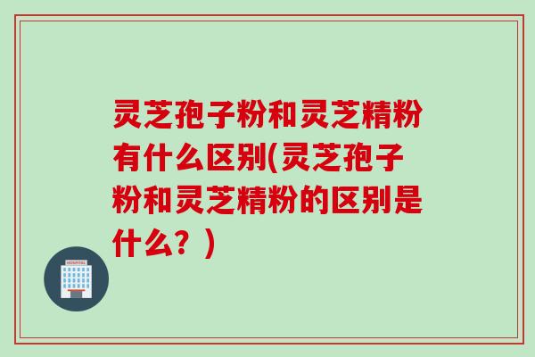 灵芝孢子粉和灵芝精粉有什么区别(灵芝孢子粉和灵芝精粉的区别是什么？)