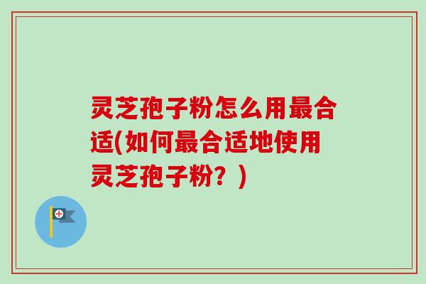 灵芝孢子粉怎么用最合适(如何最合适地使用灵芝孢子粉？)