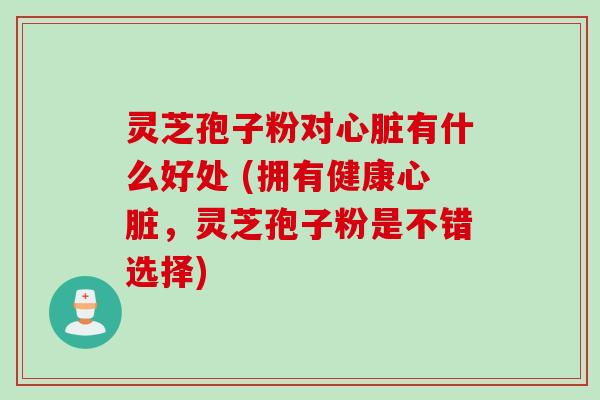 灵芝孢子粉对心脏有什么好处 (拥有健康心脏，灵芝孢子粉是不错选择)