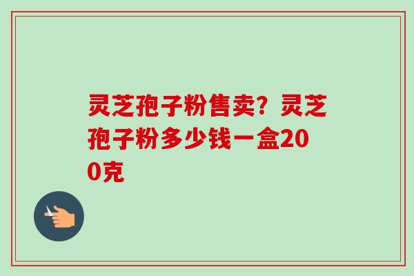 灵芝孢子粉售卖?灵芝孢子粉多少钱一盒200克