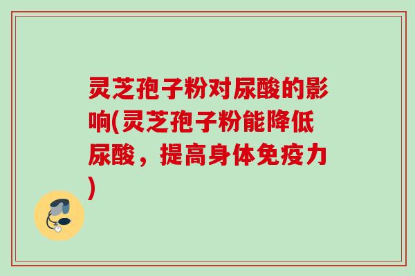 灵芝孢子粉对尿酸的影响(灵芝孢子粉能降低尿酸，提高身体免疫力)
