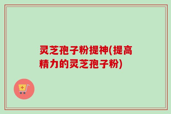 灵芝孢子粉提神(提高精力的灵芝孢子粉)