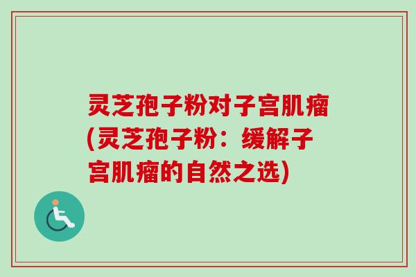 灵芝孢子粉对子宫肌瘤(灵芝孢子粉：缓解子宫肌瘤的自然之选)
