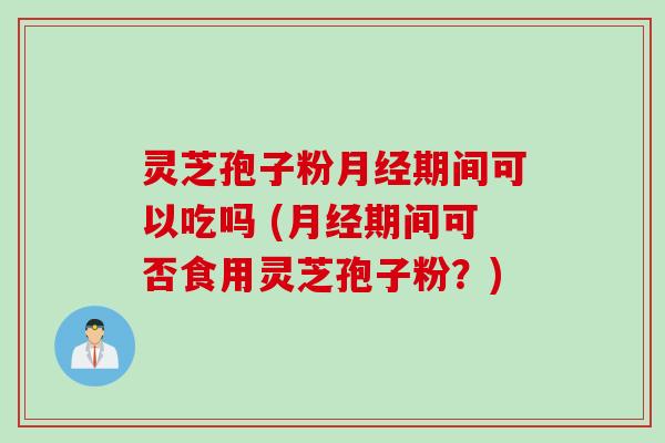 灵芝孢子粉月经期间可以吃吗 (月经期间可否食用灵芝孢子粉？)