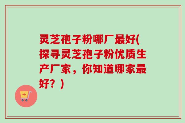 灵芝孢子粉哪厂最好(探寻灵芝孢子粉优质生产厂家，你知道哪家最好？)