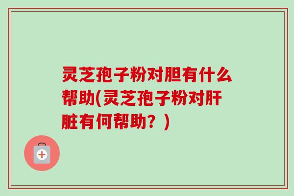 灵芝孢子粉对胆有什么帮助(灵芝孢子粉对肝脏有何帮助?)
