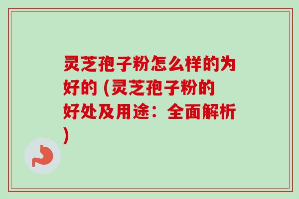 灵芝孢子粉怎么样的为好的 (灵芝孢子粉的好处及用途:全面解析)