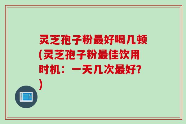 灵芝孢子粉最好喝几顿(灵芝孢子粉最佳饮用时机：一天几次最好？)