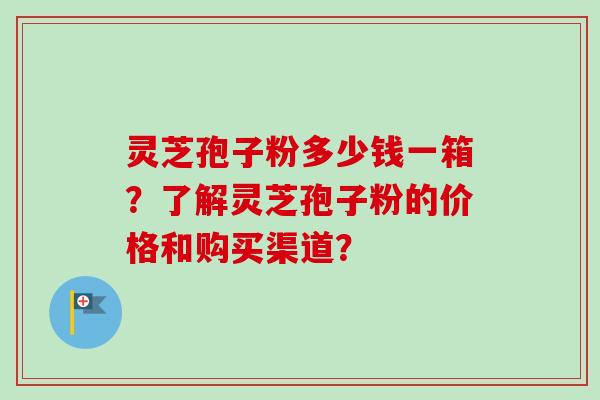 灵芝孢子粉多少钱一箱？了解灵芝孢子粉的价格和购买渠道？