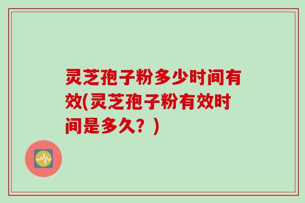 灵芝孢子粉多少时间有效(灵芝孢子粉有效时间是多久？)