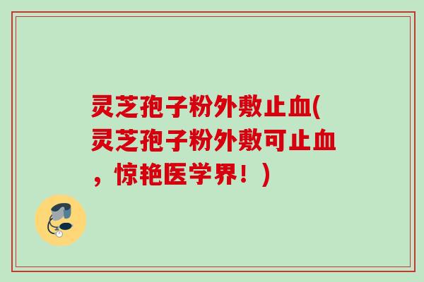灵芝孢子粉外敷止血(灵芝孢子粉外敷可止血,惊艳医学界!)