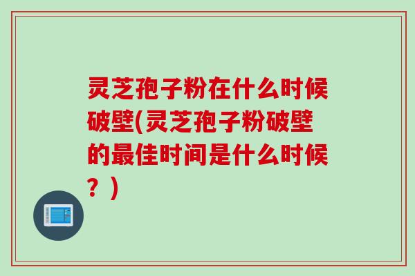 灵芝孢子粉在什么时候破壁(灵芝孢子粉破壁的最佳时间是什么时候?)
