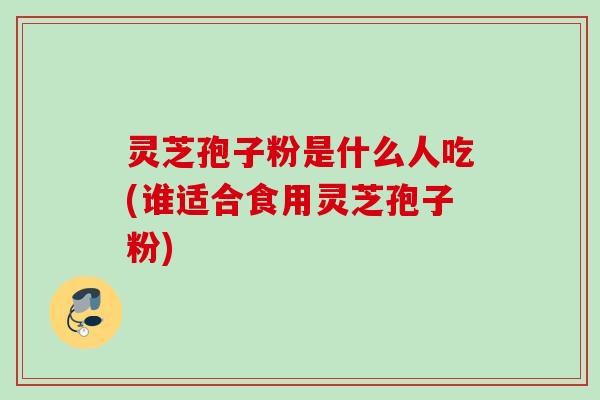 灵芝孢子粉是什么人吃(谁适合食用灵芝孢子粉)