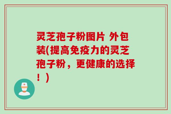 灵芝孢子粉图片 外包装(提高免疫力的灵芝孢子粉,更健康的选择!)