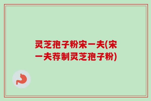 灵芝孢子粉宋一夫(宋一夫荐制灵芝孢子粉)