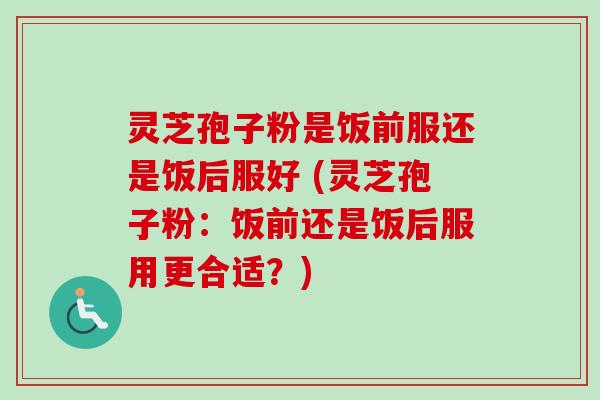 灵芝孢子粉是饭前服还是饭后服好 (灵芝孢子粉：饭前还是饭后服用更合适？)