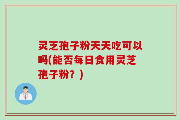 灵芝孢子粉天天吃可以吗(能否每日食用灵芝孢子粉？)