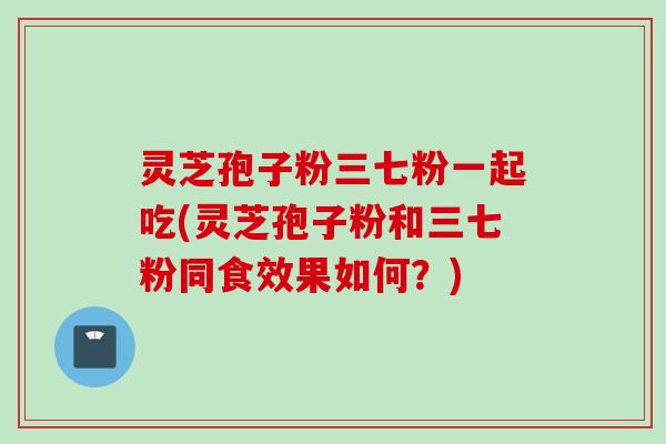 灵芝孢子粉三七粉一起吃(灵芝孢子粉和三七粉同食效果如何?)