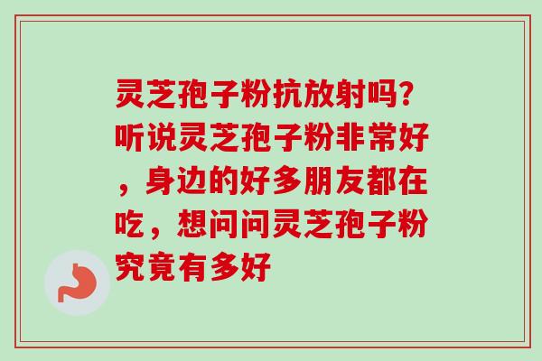 灵芝孢子粉抗放射吗?听说灵芝孢子粉非常好,身边的好多朋友都在吃,想问问灵芝孢子粉究竟有多好 灵芝孢子粉抗放射吗?听说灵芝孢子粉非常好,身边的好多朋友都在吃,想问问灵芝孢子粉究竟有多好