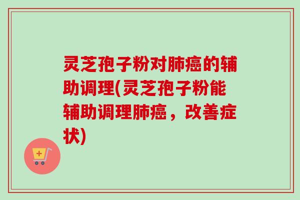 灵芝孢子粉对肺癌的辅助调理(灵芝孢子粉能辅助调理肺癌,改善症状)
