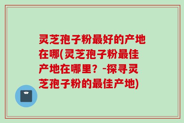 灵芝孢子粉最好的产地在哪(灵芝孢子粉最佳产地在哪里?-探寻灵芝孢子粉的最佳产地)