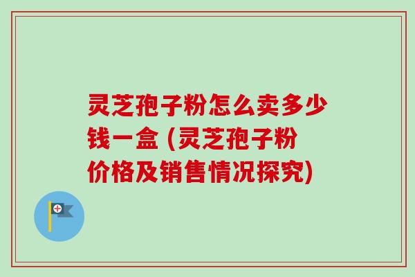 灵芝孢子粉怎么卖多少钱一盒 (灵芝孢子粉价格及销售情况探究)
