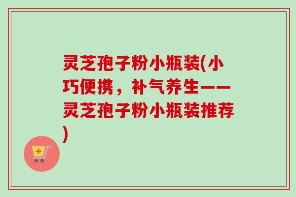 灵芝孢子粉小瓶装(小巧便携,补气养生——灵芝孢子粉小瓶装推荐)