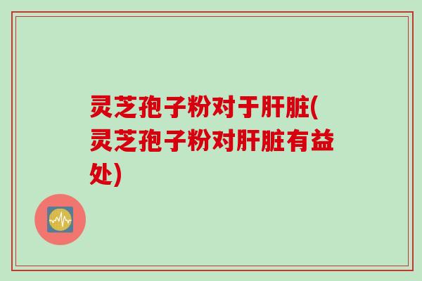 灵芝孢子粉对于肝脏(灵芝孢子粉对肝脏有益处)