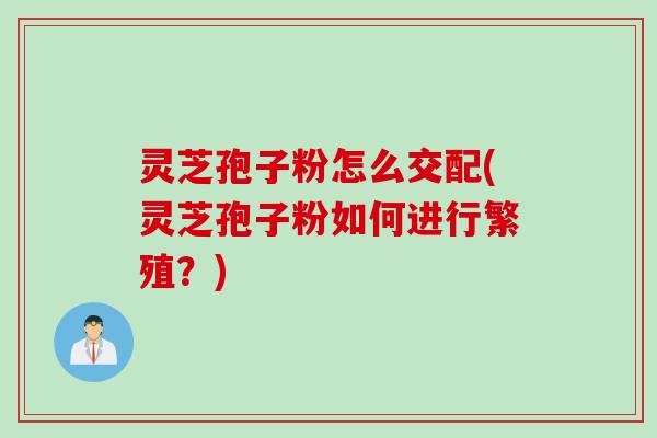 灵芝孢子粉怎么交配(灵芝孢子粉如何进行繁殖?)