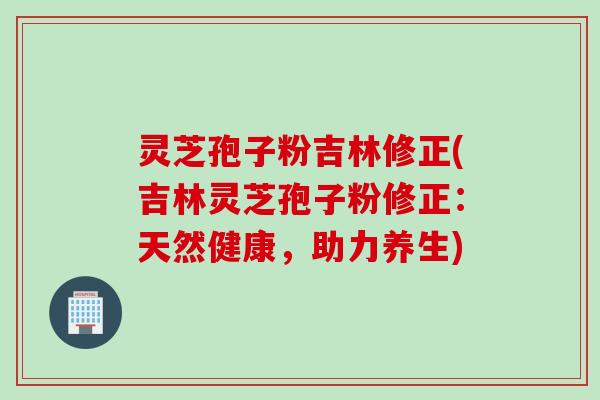 灵芝孢子粉吉林修正(吉林灵芝孢子粉修正:天然健康,助力养生)
