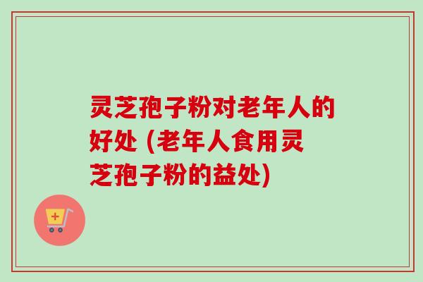灵芝孢子粉对老年人的好处 (老年人食用灵芝孢子粉的益处)