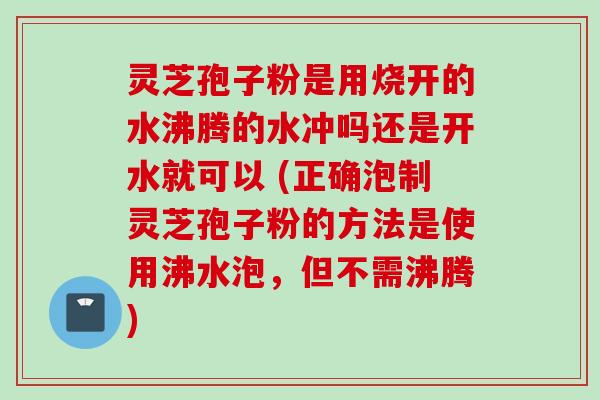 灵芝孢子粉是用烧开的水沸腾的水冲吗还是开水就可以 (正确泡制灵芝孢子粉的方法是使用沸水泡，但不需沸腾)