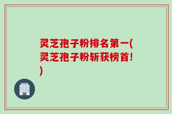 灵芝孢子粉排名第一(灵芝孢子粉斩获榜首!)