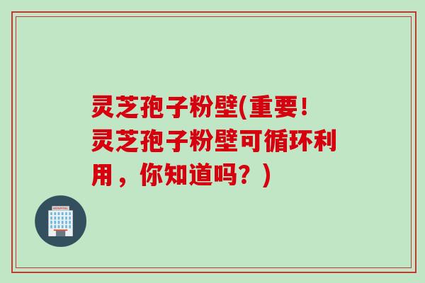 灵芝孢子粉壁(重要！灵芝孢子粉壁可循环利用，你知道吗？)
