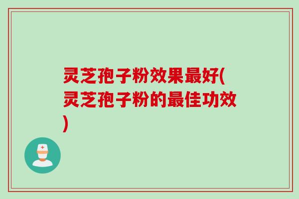 灵芝孢子粉效果最好(灵芝孢子粉的最佳功效)